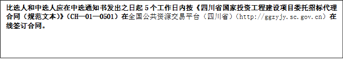 比選人和中選人應在中選通知書發(fā)出之日起5個工作日內按《四川省國家投資工程建設項目委托招標代理合同（規(guī)范文本）》（CH—01—0501）在全國公共資源交易平臺（四川?。╤ttp://ggzyjy.sc.gov.cn）在線簽訂合同。